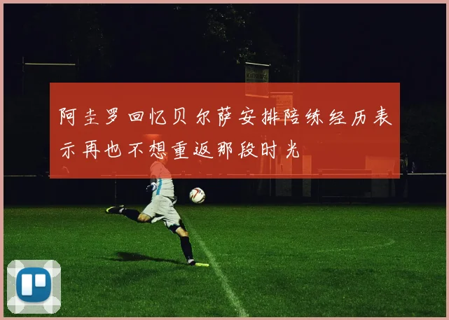 阿圭罗回忆贝尔萨安排陪练经历表示再也不想重返那段时光