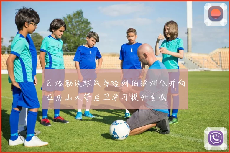 瓦格勒谈球风与哈利伯顿相似并向亚历山大等后卫学习提升自我