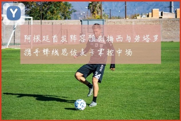 阿根廷首发阵容预测梅西与劳塔罗携手锋线恩佐麦卡掌控中场