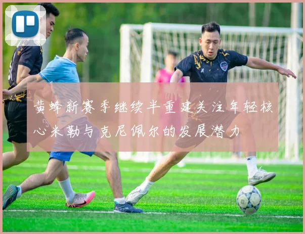 黄蜂新赛季继续半重建关注年轻核心米勒与克尼佩尔的发展潜力