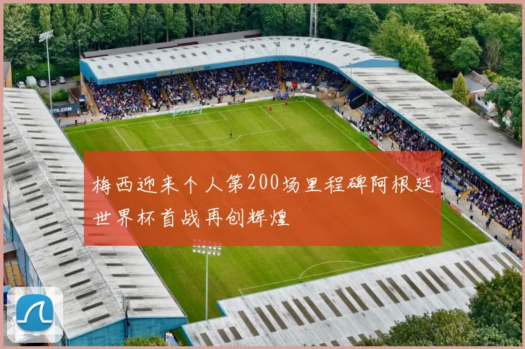 梅西迎来个人第200场里程碑阿根廷世界杯首战再创辉煌