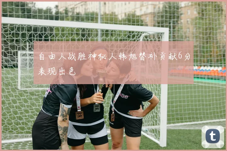 自由人战胜神秘人韩旭替补贡献6分表现出色