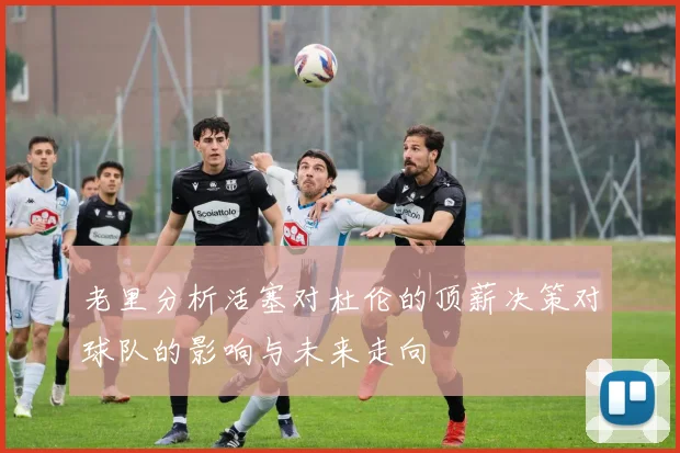 老里分析活塞对杜伦的顶薪决策对球队的影响与未来走向