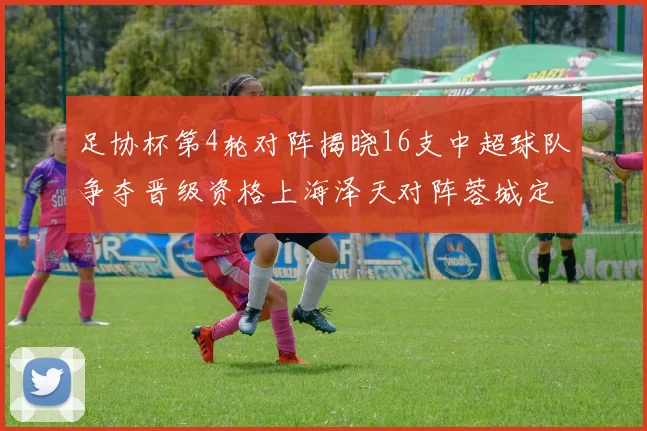 足协杯第4轮对阵揭晓16支中超球队争夺晋级资格上海泽天对阵蓉城定于6月20日19时30分