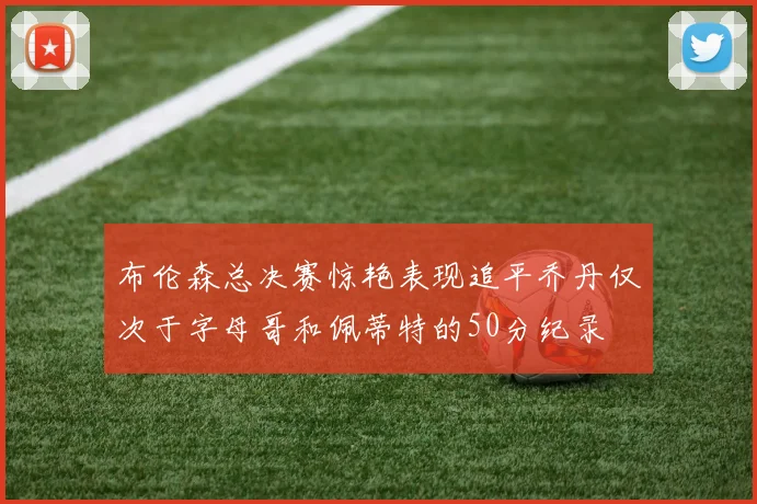 布伦森总决赛惊艳表现追平乔丹仅次于字母哥和佩蒂特的50分纪录