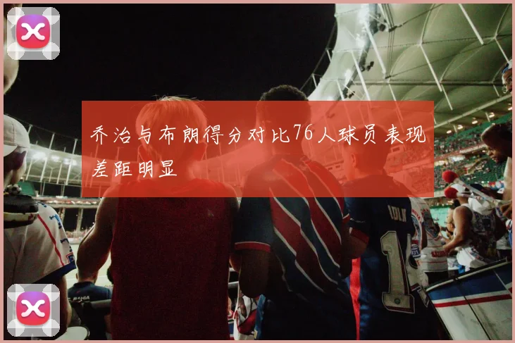 乔治与布朗得分对比76人球员表现差距明显