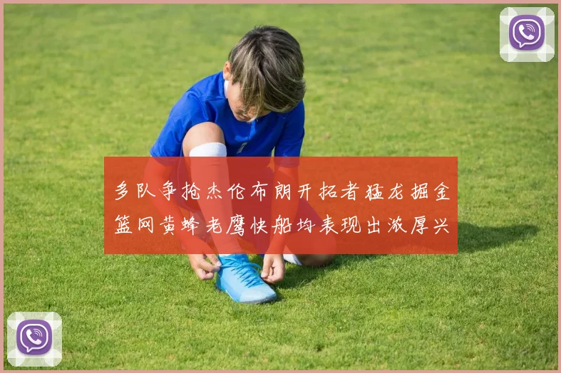 多队争抢杰伦布朗开拓者猛龙掘金篮网黄蜂老鹰快船均表现出浓厚兴趣