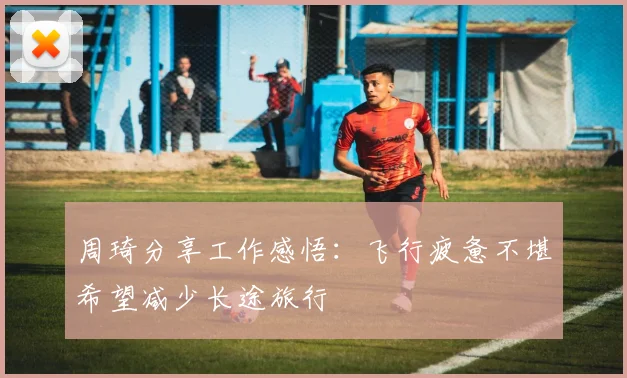 周琦分享工作感悟：飞行疲惫不堪希望减少长途旅行