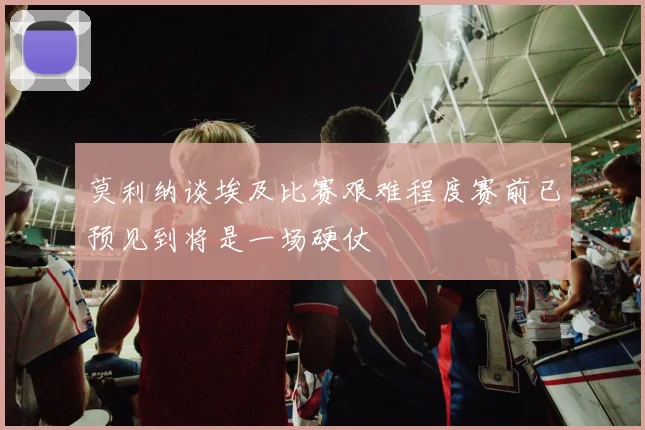 莫利纳谈埃及比赛艰难程度赛前已预见到将是一场硬仗