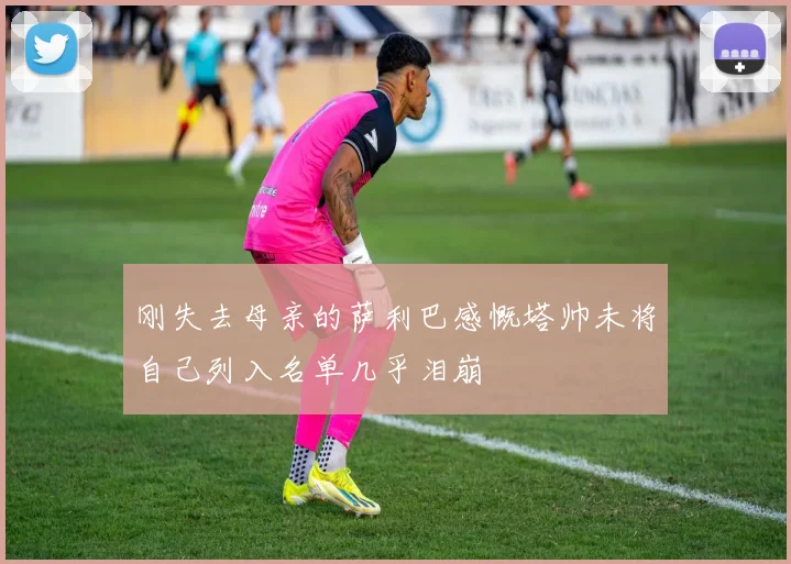 刚失去母亲的萨利巴感慨塔帅未将自己列入名单几乎泪崩