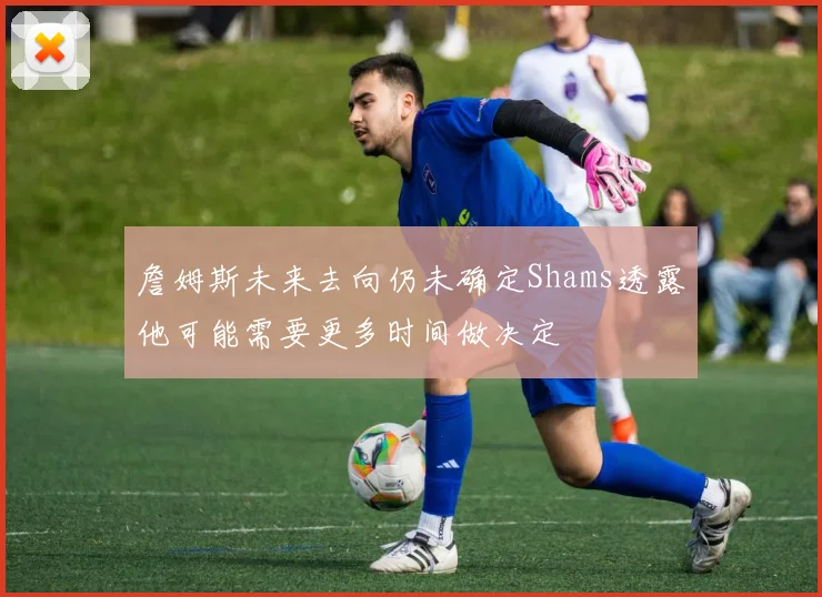 詹姆斯未来去向仍未确定Shams透露他可能需要更多时间做决定
