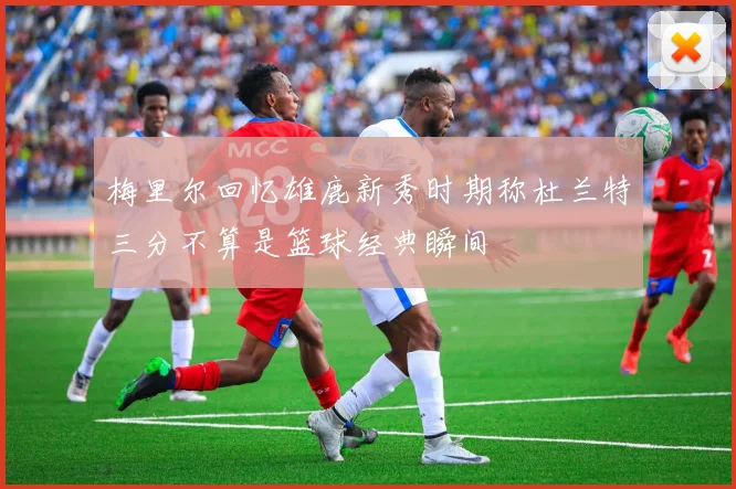 梅里尔回忆雄鹿新秀时期称杜兰特三分不算是篮球经典瞬间