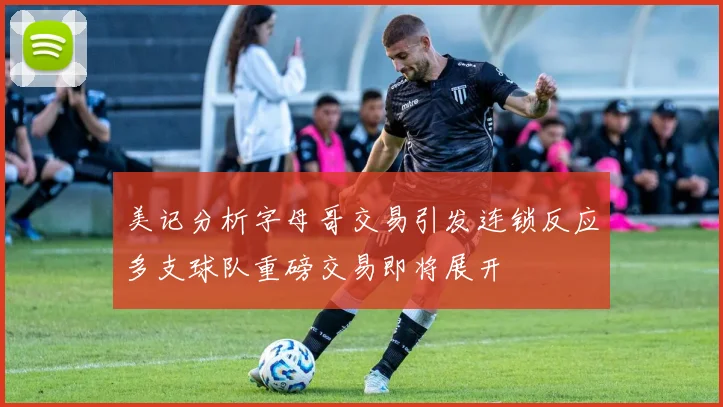 美记分析字母哥交易引发连锁反应多支球队重磅交易即将展开