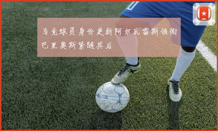 马竞球员身价更新阿尔瓦雷斯领衔巴里奥斯紧随其后