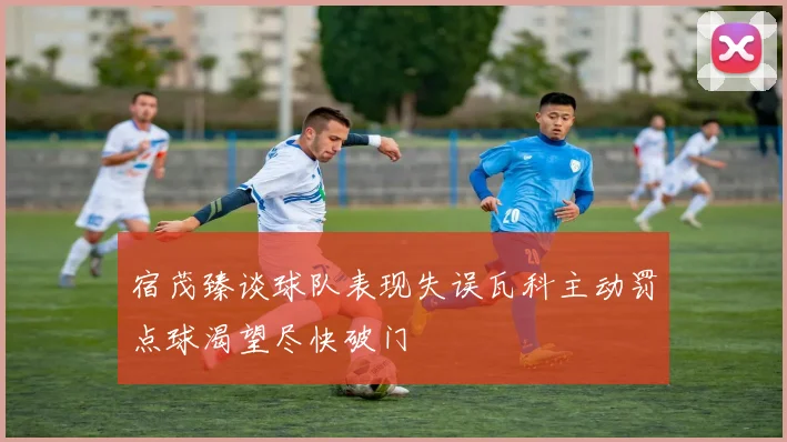 宿茂臻谈球队表现失误瓦科主动罚点球渴望尽快破门