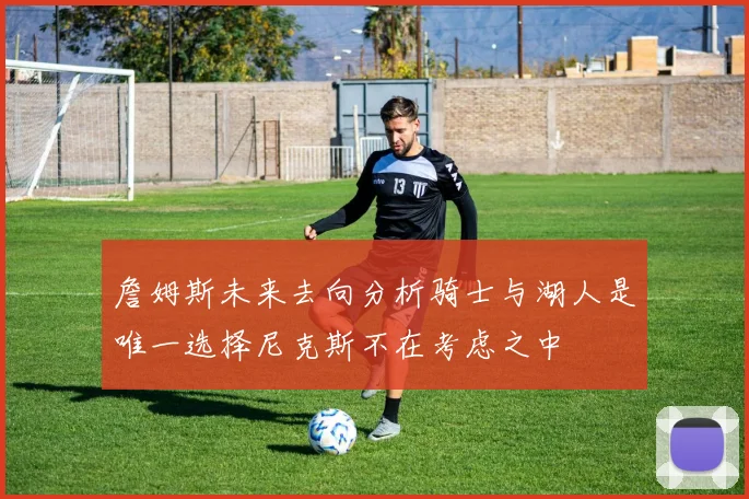 詹姆斯未来去向分析骑士与湖人是唯一选择尼克斯不在考虑之中