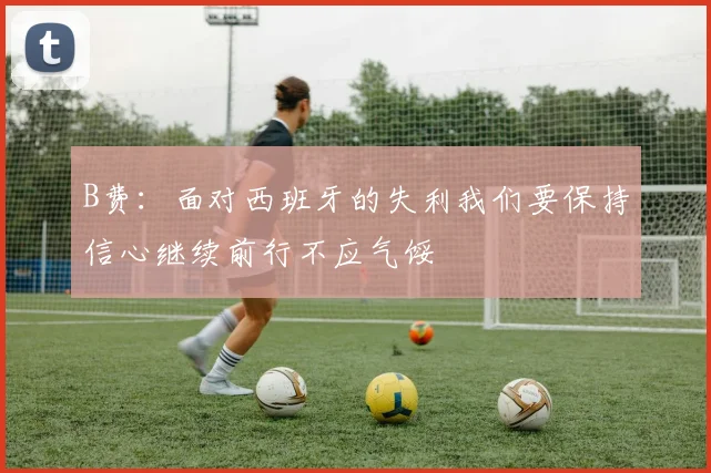 B费：面对西班牙的失利我们要保持信心继续前行不应气馁