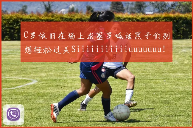 C罗依旧在场上龙塞罗喊话黑子们别想轻松过关Siiiiiiiiiiiuuuuuuu！