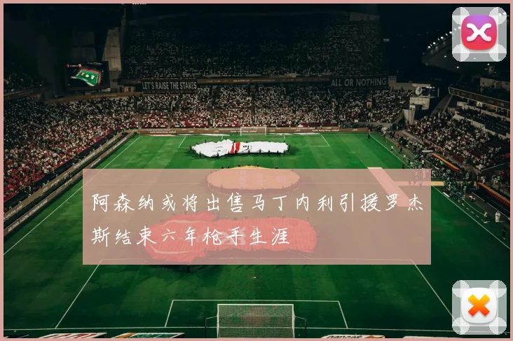 阿森纳或将出售马丁内利引援罗杰斯结束六年枪手生涯