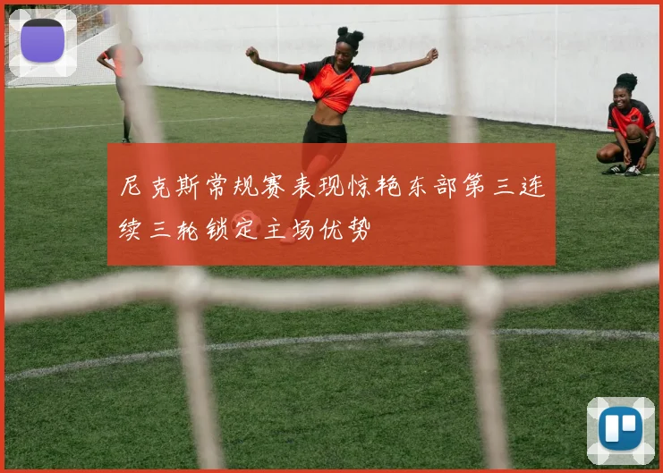 尼克斯常规赛表现惊艳东部第三连续三轮锁定主场优势
