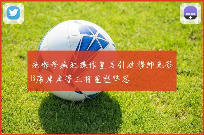 老佛爷疯狂操作皇马引进穆帅免签B席库库等三将重塑阵容